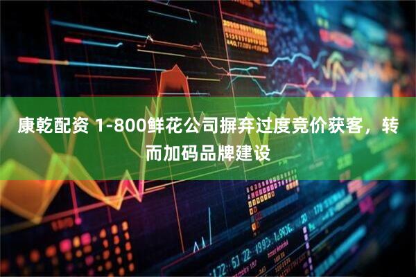 康乾配资 1-800鲜花公司摒弃过度竞价获客，转而加码品牌建设