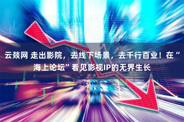 云燚网 走出影院，去线下场景，去千行百业！在“海上论坛”看见影视IP的无界生长