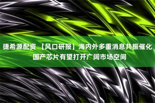捷希源配资 【风口研报】海内外多重消息共振催化  国产芯片有望打开广阔市场空间