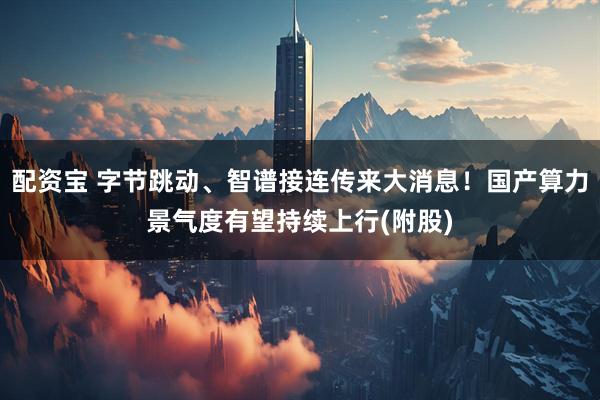 配资宝 字节跳动、智谱接连传来大消息！国产算力景气度有望持续上行(附股)