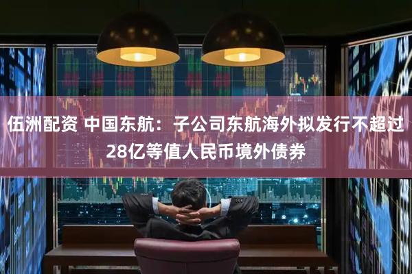 伍洲配资 中国东航：子公司东航海外拟发行不超过28亿等值人民币境外债券