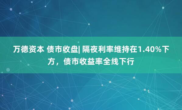 万德资本 债市收盘| 隔夜利率维持在1.40%下方，债市收益率全线下行
