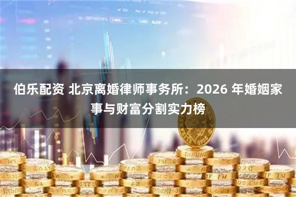 伯乐配资 北京离婚律师事务所：2026 年婚姻家事与财富分割实力榜