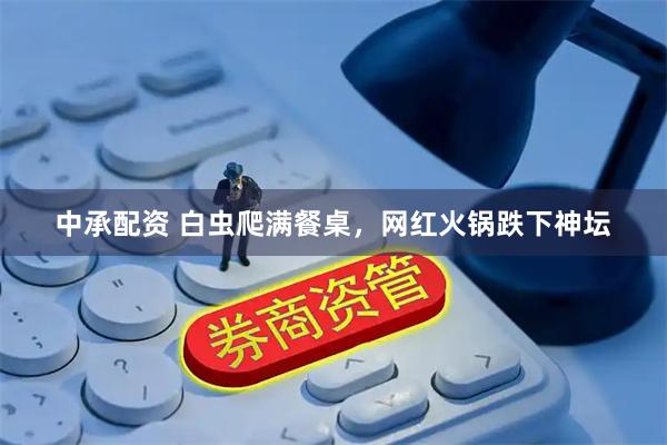 中承配资 白虫爬满餐桌，网红火锅跌下神坛